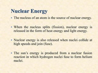 Nuclear Energy
 The nucleus of an atom is the source of nuclear energy.
 When the nucleus splits (fission), nuclear energy is
released in the form of heat energy and light energy.
 Nuclear energy is also released when nuclei collide at
high speeds and join (fuse).
 The sun’s energy is produced from a nuclear fusion
reaction in which hydrogen nuclei fuse to form helium
nuclei.
 