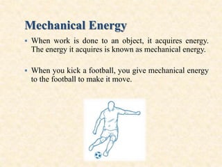 Mechanical Energy
 When work is done to an object, it acquires energy.
The energy it acquires is known as mechanical energy.
 When you kick a football, you give mechanical energy
to the football to make it move.
 