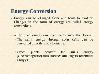 Energy Conversion
 Energy can be changed from one form to another.
Changes in the form of energy are called energy
conversions.
 All forms of energy can be converted into other forms.
The sun’s energy through solar cells can be
converted directly into electricity.
Green plants convert the sun’s energy
(electromagnetic) into starches and sugars (chemical
energy).
 