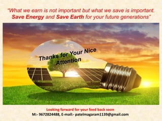 “What we earn is not important but what we save is important.
Save Energy and Save Earth for your future generations”
Looking forward for your feed back soon
M:- 9672824488, E-mail:- patelmagaram1139@gmail.com
 