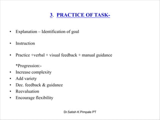 3. PRACTICE OF TASK-
• Explanation – Identification of goal
• Instruction
• Practice +verbal + visual feedback + manual guidance
*Progression:-
• Increase complexity
• Add variety
• Dec. feedback & guidance
• Reevaluation
• Encourage flexibility
Dr.Satish K Pimpale PT
 