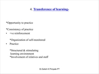 4. Transference of learning-
*Opportunity to practice
*Consistency of practice
• +ve reinforcement
*Organization of self-monitored
• Practice
*Structured & stimulating
learning environment
*Involvement of relatives and staff
Dr.Satish K Pimpale PT
 