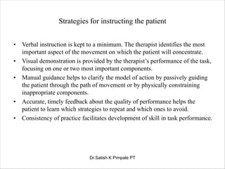 Strategies for instructing the patient
• Verbal instruction is kept to a minimum. The therapist identifies the most
important aspect of the movement on which the patient will concentrate.
• Visual demonstration is provided by the therapist’s performance of the task,
focusing on one or two most important components.
• Manual guidance helps to clarify the model of action by passively guiding
the patient through the path of movement or by physically constraining
inappropriate components.
• Accurate, timely feedback about the quality of performance helps the
patient to learn which strategies to repeat and which ones to avoid.
• Consistency of practice facilitates development of skill in task performance.
Dr.Satish K Pimpale PT
 