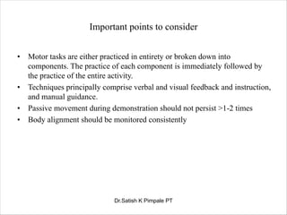 Important points to consider
• Motor tasks are either practiced in entirety or broken down into
components. The practice of each component is immediately followed by
the practice of the entire activity.
• Techniques principally comprise verbal and visual feedback and instruction,
and manual guidance.
• Passive movement during demonstration should not persist >1-2 times
• Body alignment should be monitored consistently
Dr.Satish K Pimpale PT
 
