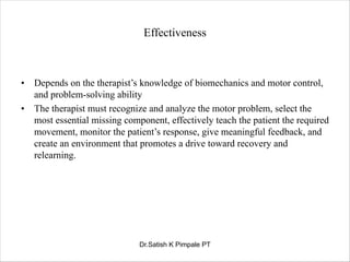Effectiveness
• Depends on the therapist’s knowledge of biomechanics and motor control,
and problem-solving ability
• The therapist must recognize and analyze the motor problem, select the
most essential missing component, effectively teach the patient the required
movement, monitor the patient’s response, give meaningful feedback, and
create an environment that promotes a drive toward recovery and
relearning.
Dr.Satish K Pimpale PT
 