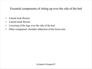 Essential components of sitting up over the side of the bed
• Lateral neck flexion
• Lateral trunk flexion
• Lowering of the legs over the side of the bed
• Other component: shoulder abduction of the lower arm
Dr.Satish K Pimpale PT
 