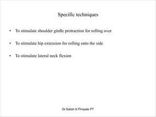 Specific techniques
• To stimulate shoulder girdle protraction for rolling over
• To stimulate hip extension for rolling onto the side
• To stimulate lateral neck flexion
Dr.Satish K Pimpale PT
 