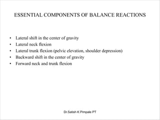 ESSENTIAL COMPONENTS OF BALANCE REACTIONS
• Lateral shift in the center of gravity
• Lateral neck flexion
• Lateral trunk flexion (pelvic elevation, shoulder depression)
• Backward shift in the center of gravity
• Forward neck and trunk flexion
Dr.Satish K Pimpale PT
 