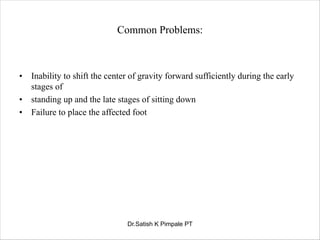 Common Problems:
• Inability to shift the center of gravity forward sufficiently during the early
stages of
• standing up and the late stages of sitting down
• Failure to place the affected foot
Dr.Satish K Pimpale PT
 