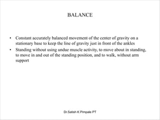 BALANCE
• Constant accurately balanced movement of the center of gravity on a
stationary base to keep the line of gravity just in front of the ankles
• Standing without using undue muscle activity, to move about in standing,
to move in and out of the standing position, and to walk, without arm
support
Dr.Satish K Pimpale PT
 