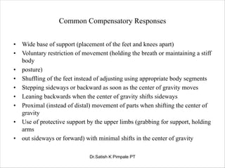 Common Compensatory Responses
• Wide base of support (placement of the feet and knees apart)
• Voluntary restriction of movement (holding the breath or maintaining a stiff
body
• posture)
• Shuffling of the feet instead of adjusting using appropriate body segments
• Stepping sideways or backward as soon as the center of gravity moves
• Leaning backwards when the center of gravity shifts sideways
• Proximal (instead of distal) movement of parts when shifting the center of
gravity
• Use of protective support by the upper limbs (grabbing for support, holding
arms
• out sideways or forward) with minimal shifts in the center of gravity
Dr.Satish K Pimpale PT
 