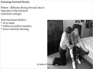 Encourage Forward Flexion-
Patient - difficulty flexing forward. due in
large part to hip extension
(extension synergy)
limit functional abilities –
* sit to stand,
* surface-to-surface transfers,
* lower extremity dressing.
Dr.Satish K Pimpale PT
 