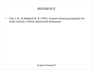 REFERENCE
• Carr, J. H., & Shepherd, R. B. (1987). A motor relearning programme for
stroke (2nd ed.). Oxford: Butterworth-Heinemann.
Dr.Satish K Pimpale PT
 