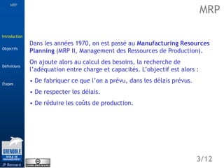 MRP
Étapes
3/12
Introduction
Définitions
JP Rennard
Objectifs
Dans les années 1970, on est passé au Manufacturing Resources
Planning (MRP II, Management des Ressources de Production).
On ajoute alors au calcul des besoins, la recherche de
l’adéquation entre charge et capacités. L’objectif est alors :
• De fabriquer ce que l’on a prévu, dans les délais prévus.
• De respecter les délais.
• De réduire les coûts de production.
MRP
Introduction
 