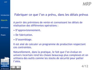 MRP
Étapes
4/12
Introduction
Définitions
JP Rennard
Objectifs
Fabriquer ce que l’on a prévu, dans les délais prévus
A partir des prévisions de vente et connaissant les délais de
réalisation des différentes opérations :
• D’approvisionnement.
• De fabrication.
• D’assemblage.
Il est aisé de calculer un programme de production respectant
ces contraintes.
Naturellement, dans la pratique, le fait que l’on évolue en
univers incertain rend les choses beaucoup plus complexes et on
utilisera des outils comme les stocks de sécurité pour pallier
l’aléa.
MRP
Objectifs
 