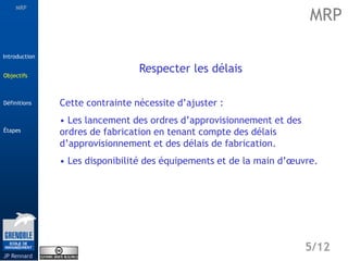 MRP
Étapes
5/12
Introduction
Définitions
JP Rennard
Objectifs
Respecter les délais
Cette contrainte nécessite d’ajuster :
• Les lancement des ordres d’approvisionnement et des
ordres de fabrication en tenant compte des délais
d’approvisionnement et des délais de fabrication.
• Les disponibilité des équipements et de la main d’œuvre.
MRP
Objectifs
 