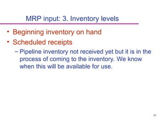 11
MRP input: 3. Inventory levels
• Beginning inventory on hand
• Scheduled receipts
– Pipeline inventory not received yet but it is in the
process of coming to the inventory. We know
when this will be available for use.
 
