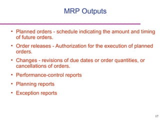 17
MRP Outputs
• Planned orders - schedule indicating the amount and timing
of future orders.
• Order releases - Authorization for the execution of planned
orders.
• Changes - revisions of due dates or order quantities, or
cancellations of orders.
• Performance-control reports
• Planning reports
• Exception reports
 