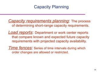 18
Capacity Planning
Capacity requirements planning: The process
of determining short-range capacity requirements.
Load reports: Department or work center reports
that compare known and expected future capacity
requirements with projected capacity availability.
Time fences: Series of time intervals during which
order changes are allowed or restricted.
 