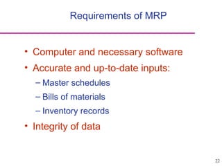 22
Requirements of MRP
• Computer and necessary software
• Accurate and up-to-date inputs:
– Master schedules
– Bills of materials
– Inventory records
• Integrity of data
 