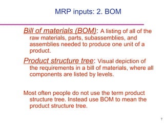 7
MRP inputs: 2. BOM
Bill of materials (BOM): A listing of all of the
raw materials, parts, subassemblies, and
assemblies needed to produce one unit of a
product.
Product structure tree: Visual depiction of
the requirements in a bill of materials, where all
components are listed by levels.
Most often people do not use the term product
structure tree. Instead use BOM to mean the
product structure tree.
 