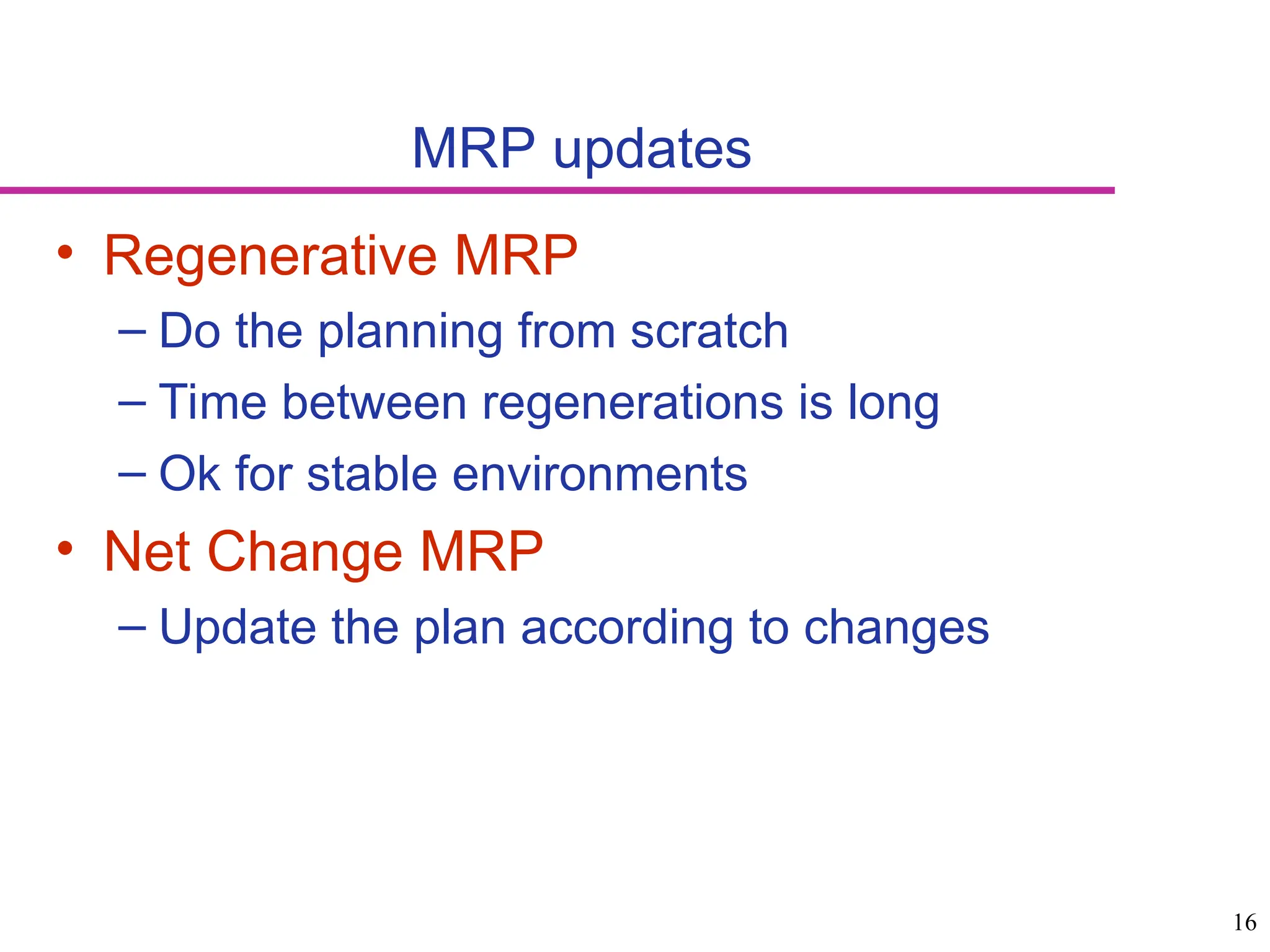 16
MRP updates
• Regenerative MRP
– Do the planning from scratch
– Time between regenerations is long
– Ok for stable environments
• Net Change MRP
– Update the plan according to changes
 