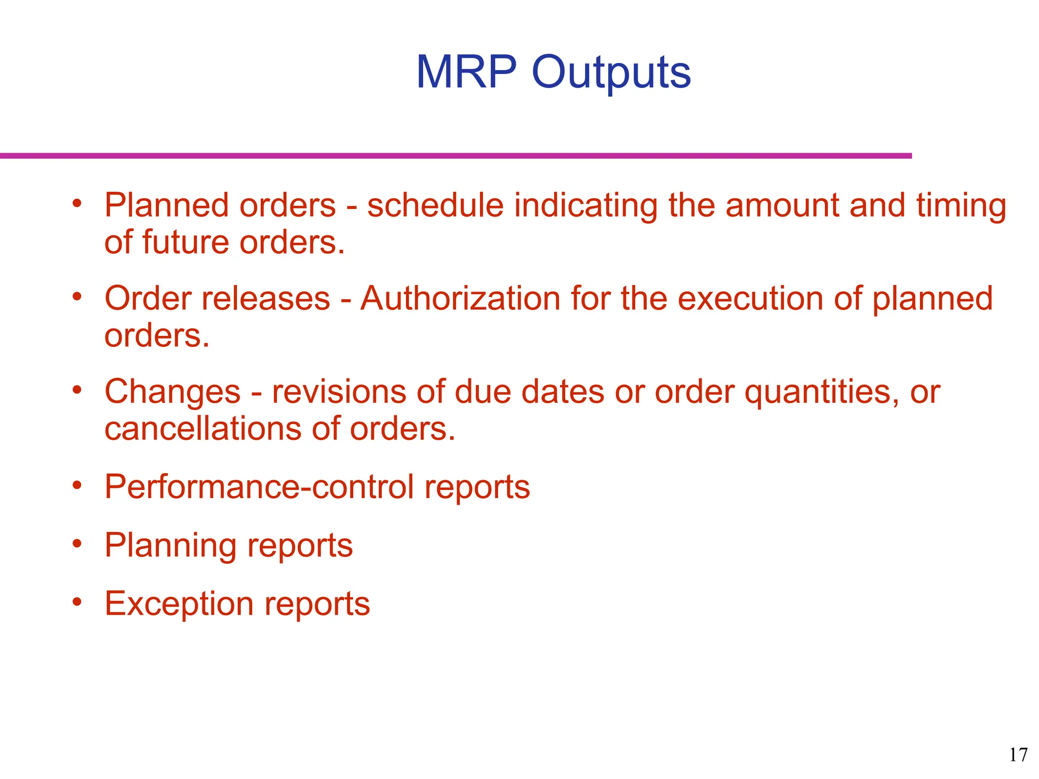 17
MRP Outputs
• Planned orders - schedule indicating the amount and timing
of future orders.
• Order releases - Authorization for the execution of planned
orders.
• Changes - revisions of due dates or order quantities, or
cancellations of orders.
• Performance-control reports
• Planning reports
• Exception reports
 