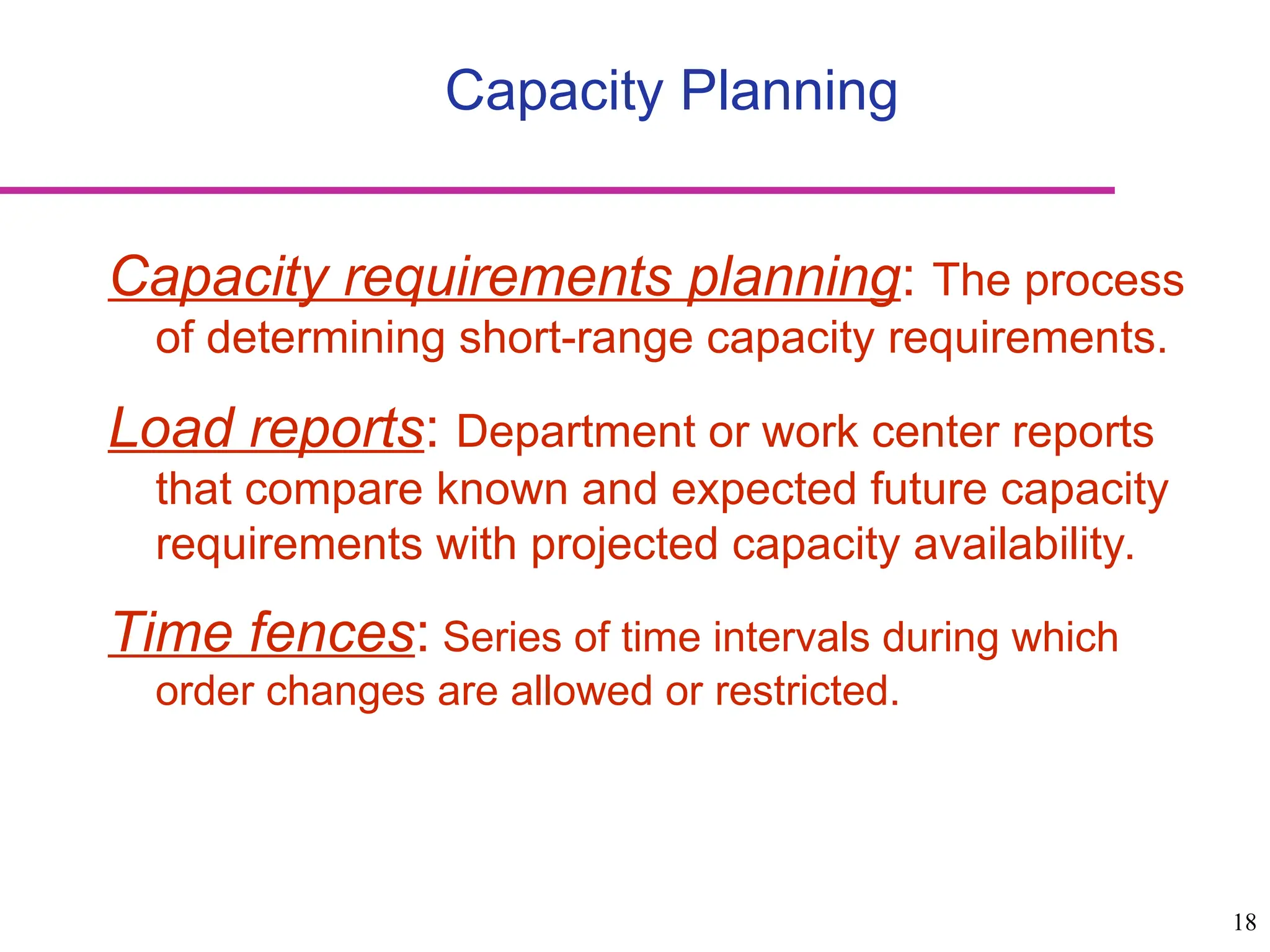 18
Capacity Planning
Capacity requirements planning: The process
of determining short-range capacity requirements.
Load reports: Department or work center reports
that compare known and expected future capacity
requirements with projected capacity availability.
Time fences: Series of time intervals during which
order changes are allowed or restricted.
 