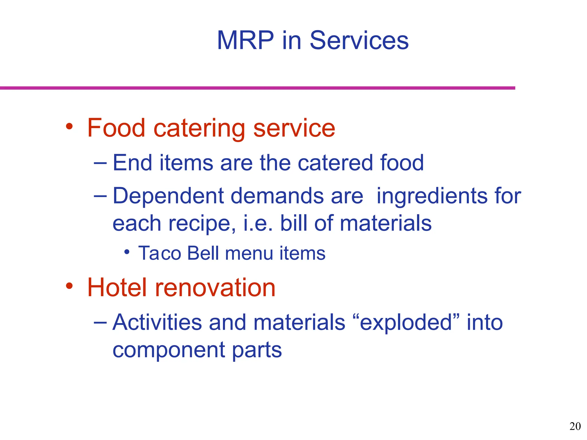 20
• Food catering service
– End items are the catered food
– Dependent demands are ingredients for
each recipe, i.e. bill of materials
• Taco Bell menu items
• Hotel renovation
– Activities and materials “exploded” into
component parts
MRP in Services
 