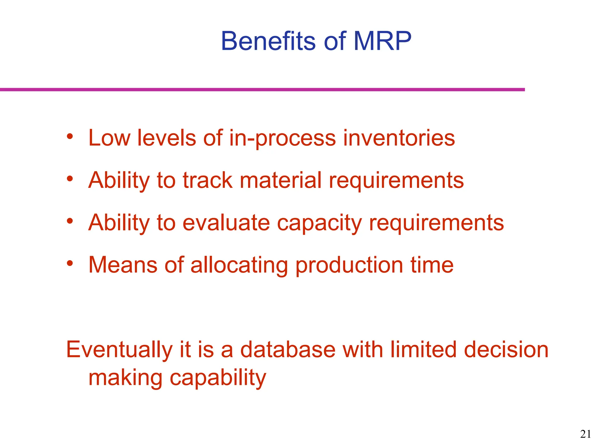 21
Benefits of MRP
• Low levels of in-process inventories
• Ability to track material requirements
• Ability to evaluate capacity requirements
• Means of allocating production time
Eventually it is a database with limited decision
making capability
 