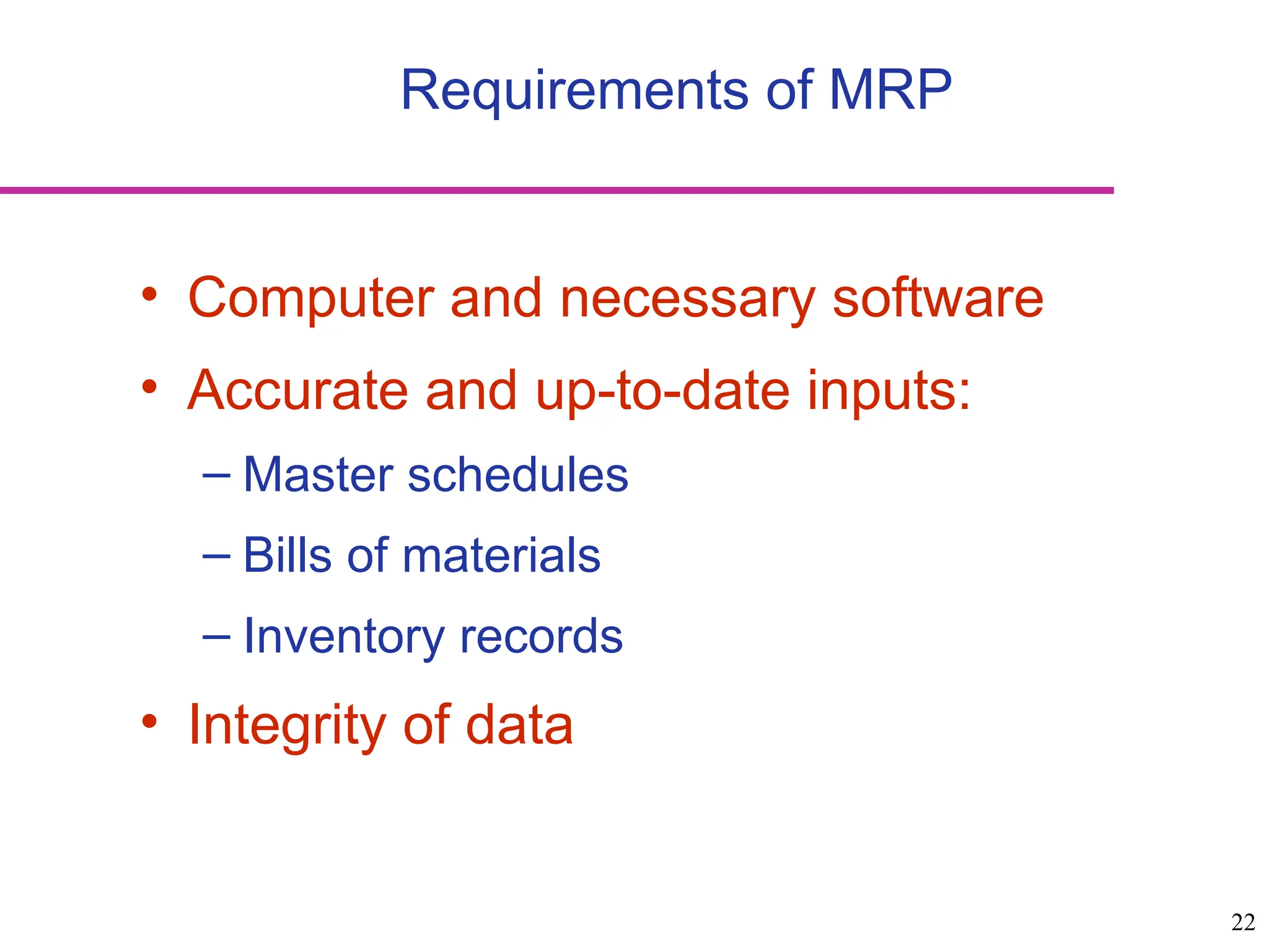 22
Requirements of MRP
• Computer and necessary software
• Accurate and up-to-date inputs:
– Master schedules
– Bills of materials
– Inventory records
• Integrity of data
 