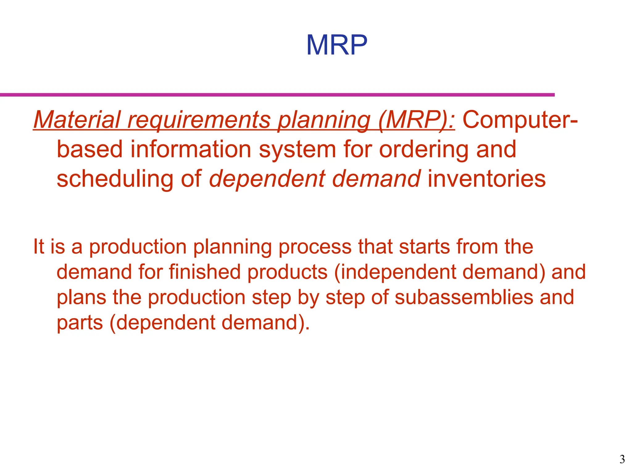 3
Material requirements planning (MRP): Computer-
based information system for ordering and
scheduling of dependent demand inventories
It is a production planning process that starts from the
demand for finished products (independent demand) and
plans the production step by step of subassemblies and
parts (dependent demand).
MRP
 