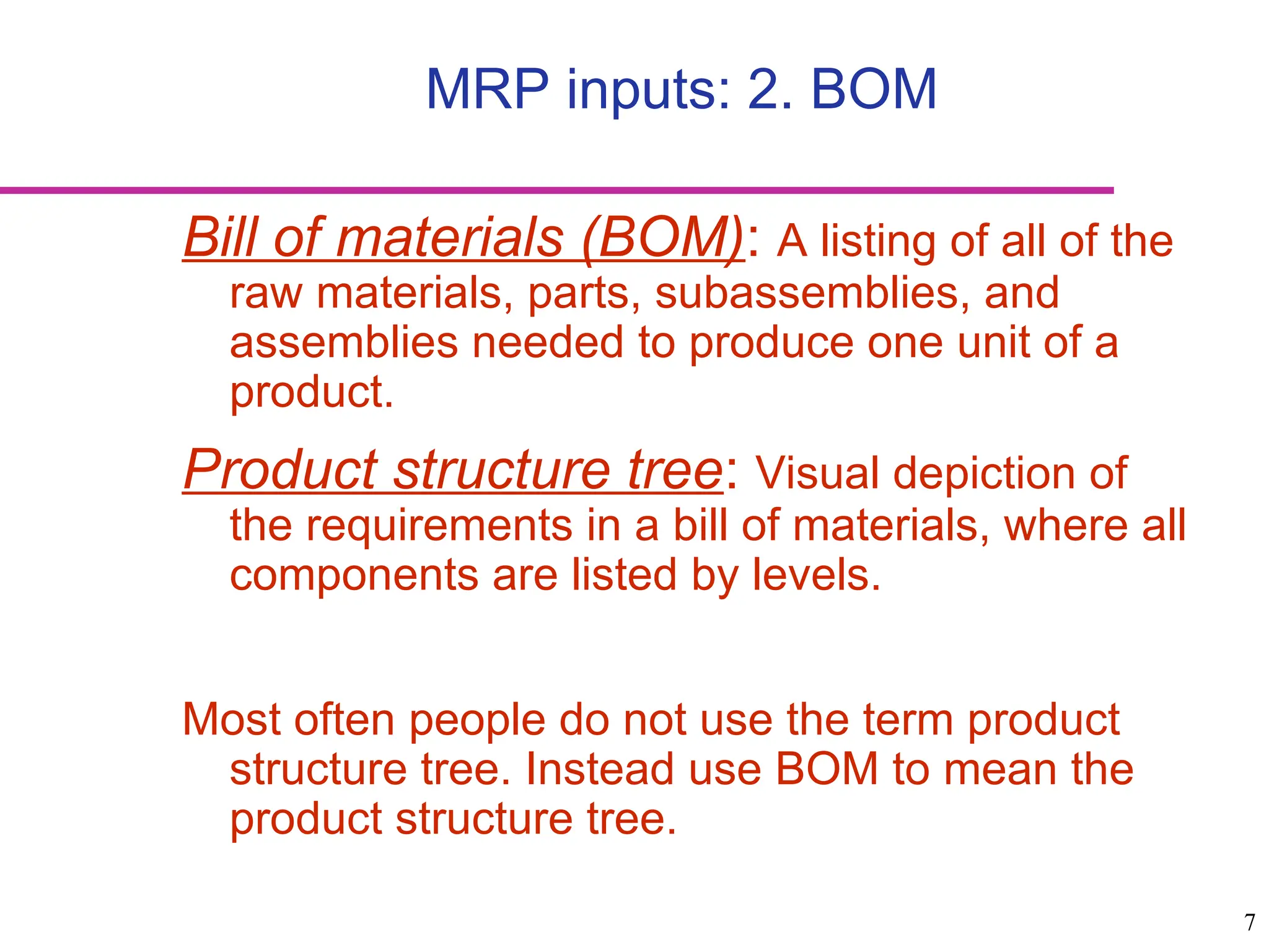 7
MRP inputs: 2. BOM
Bill of materials (BOM): A listing of all of the
raw materials, parts, subassemblies, and
assemblies needed to produce one unit of a
product.
Product structure tree: Visual depiction of
the requirements in a bill of materials, where all
components are listed by levels.
Most often people do not use the term product
structure tree. Instead use BOM to mean the
product structure tree.
 