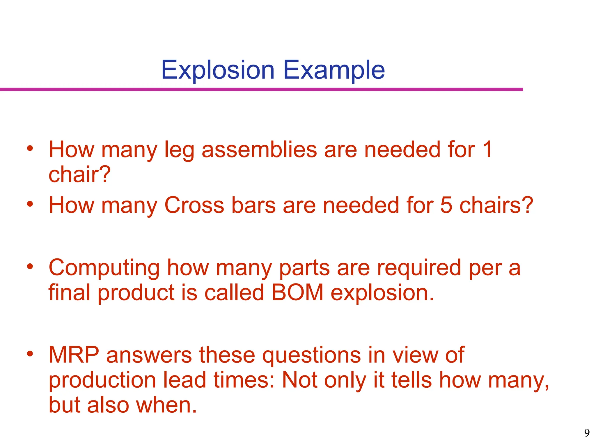 9
Explosion Example
• How many leg assemblies are needed for 1
chair?
• How many Cross bars are needed for 5 chairs?
• Computing how many parts are required per a
final product is called BOM explosion.
• MRP answers these questions in view of
production lead times: Not only it tells how many,
but also when.
 