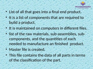 • List of all that goes into a final end product.
• It is a list of components that are required to
build a product.
• It is maintained on computers in different files.
• list of the raw materials, sub-assemblies, sub-
components, and the quantities of each
needed to manufacture an finished product.
• Master file is created.
• This file contains the data of all parts in terms
of the classification of the part.
 