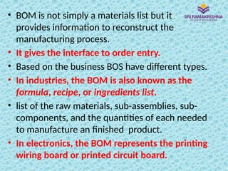 • BOM is not simply a materials list but it
provides information to reconstruct the
manufacturing process.
• It gives the interface to order entry.
• Based on the business BOS have different types.
• In industries, the BOM is also known as the
formula, recipe, or ingredients list.
• list of the raw materials, sub-assemblies, sub-
components, and the quantities of each needed
to manufacture an finished product.
• In electronics, the BOM represents the printing
wiring board or printed circuit board.
 