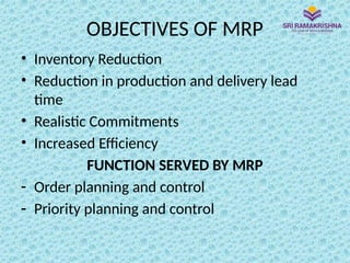 OBJECTIVES OF MRP
• Inventory Reduction
• Reduction in production and delivery lead
time
• Realistic Commitments
• Increased Efficiency
FUNCTION SERVED BY MRP
- Order planning and control
- Priority planning and control
 