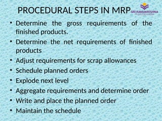 PROCEDURAL STEPS IN MRP
• Determine the gross requirements of the
finished products.
• Determine the net requirements of finished
products
• Adjust requirements for scrap allowances
• Schedule planned orders
• Explode next level
• Aggregate requirements and determine order
• Write and place the planned order
• Maintain the schedule
 