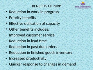 BENEFITS OF MRP
• Reduction in work in progress
• Priority benefits
• Effective utilisation of capacity
• Other benefits includes:
- Improved customer service
- Reduction in lead time
- Reduction in past due orders
- Reduction in finished goods inventory
- Increased productivity
- Quicker response to changes in demand
 