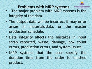 Problems with MRP systems
• The major problem with MRP systems is the
integrity of the data.
• The output data will be incorrect if may error
arises in materials data, or the master
production schedule.
• Data integrity affects the mistakes in input
scrap reported, waste, damage, box count
errors, production errors, and system issues.
• MRP systems that the user specify the
duration time from the order to finished
product.
 