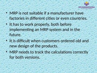 • MRP is not suitable if a manufacturer have
factories in different cities or even countries.
• It has to work properly, both before
implementing an MRP system and in the
future.
• It is difficult when customers ordered old and
new design of the products.
• MRP needs to track the calculations correctly
for both versions.
 