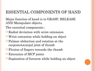 ESSENTIAL COMPONENTS OF HAND
Major function of hand is to GRASP, RELEASE
AND Manipulate objects.
The essential components :
 Radial deviation with wrist extension
 Wrist extension while holding an object
 Palmar abduction and rotation at the
carpometacarpal joint of thumb
 Flexion of fingers towards the thumb
 Extension of MCP joints
 Supination of forearm while holding an object
 