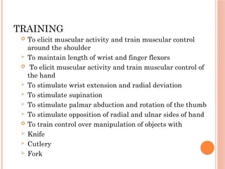 TRAINING
 To elicit muscular activity and train muscular control
around the shoulder
 To maintain length of wrist and finger flexors
 To elicit muscular activity and train muscular control of
the hand
 To stimulate wrist extension and radial deviation
 To stimulate supination
 To stimulate palmar abduction and rotation of the thumb
 To stimulate opposition of radial and ulnar sides of hand
 To train control over manipulation of objects with
 Knife
 Cutlery
 Fork
 