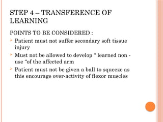 STEP 4 – TRANSFERENCE OF
LEARNING
POINTS TO BE CONSIDERED :
 Patient must not suffer secondary soft tissue
injury
 Must not be allowed to develop “ learned non -
use “of the affected arm
 Patient must not be given a ball to squeeze as
this encourage over-activity of flexor muscles
 