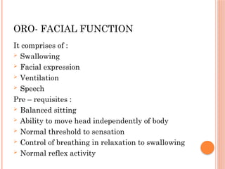 ORO- FACIAL FUNCTION
It comprises of :
 Swallowing
 Facial expression
 Ventilation
 Speech
Pre – requisites :
 Balanced sitting
 Ability to move head independently of body
 Normal threshold to sensation
 Control of breathing in relaxation to swallowing
 Normal reflex activity
 
