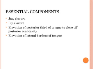 ESSENTIAL COMPONENTS
 Jaw closure
 Lip closure
 Elevation of posterior third of tongue to close off
posterior oral cavity
 Elevation of lateral borders of tongue
 