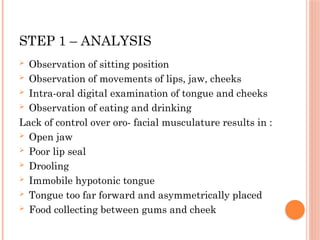 STEP 1 – ANALYSIS
 Observation of sitting position
 Observation of movements of lips, jaw, cheeks
 Intra-oral digital examination of tongue and cheeks
 Observation of eating and drinking
Lack of control over oro- facial musculature results in :
 Open jaw
 Poor lip seal
 Drooling
 Immobile hypotonic tongue
 Tongue too far forward and asymmetrically placed
 Food collecting between gums and cheek
 
