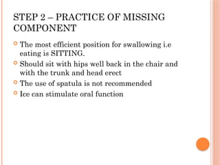 STEP 2 – PRACTICE OF MISSING
COMPONENT
 The most efficient position for swallowing i.e
eating is SITTING.
 Should sit with hips well back in the chair and
with the trunk and head erect
 The use of spatula is not recommended
 Ice can stimulate oral function
 