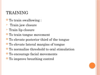 TRAINING
 To train swallowing :
 Train jaw closure
 Train lip closure
 To train tongue movement
 To elevate posterior third of the tongue
 To elevate lateral margins of tongue
 To normalize threshold to oral stimulation
 To encourage facial movements
 To improve breathing control
 