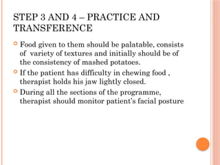 STEP 3 AND 4 – PRACTICE AND
TRANSFERENCE
 Food given to them should be palatable, consists
of variety of textures and initially should be of
the consistency of mashed potatoes.
 If the patient has difficulty in chewing food ,
therapist holds his jaw lightly closed.
 During all the sections of the programme,
therapist should monitor patient’s facial posture
 